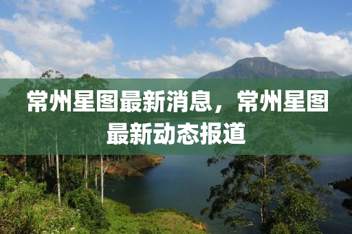 常(chang)州星圖(tu)最(zui)新(xin)消息，常(chang)州(zhou)星圖最(zui)新動態(tai)報道