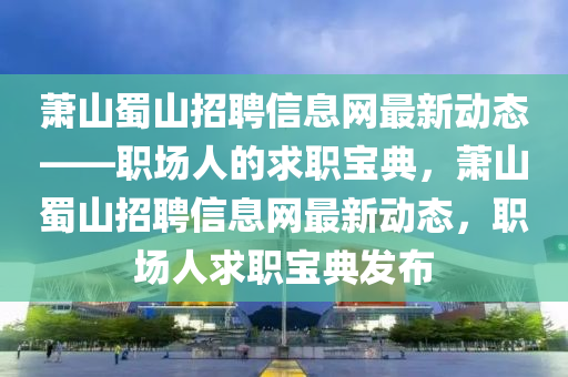 蕭(xiao)山蜀山(shan)招(zhao)聘(pin)信息網(wang)最(zui)新動(dong)態——職場人的求(qiu)職寶(bao)典(dian)，蕭(xiao)山(shan)蜀(shu)山招(zhao)聘信息(xi)網最(zui)新(xin)動(dong)態(tai)，職(zhi)場人求職(zhi)寶(bao)典髮佈
