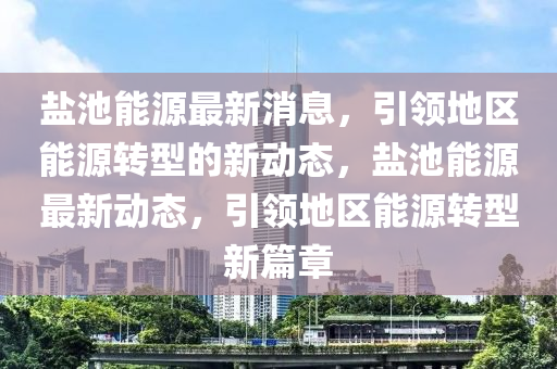 鹽池能源(yuan)最新消(xiao)息(xi)，引領(ling)地區(qu)能源轉(zhuan)型(xing)的(de)新(xin)動(dong)態，鹽(yan)池(chi)能源最新動(dong)態(tai)，引(yin)領地區能(neng)源轉型(xing)新(xin)篇(pian)章