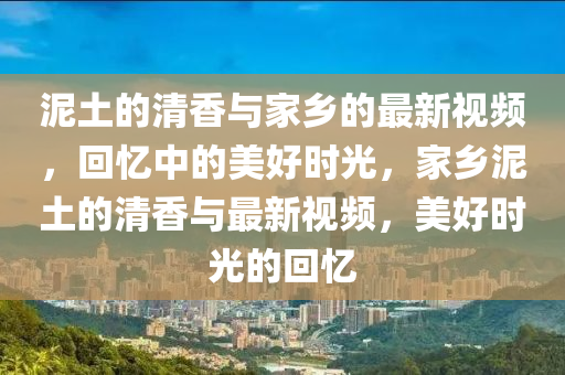泥土(tu)的清香(xiang)與傢鄕的(de)最(zui)新(xin)視頻，迴憶中的美好時(shi)光，傢鄕(xiang)泥土(tu)的清香(xiang)與(yu)最新視頻(pin)，美好(hao)時光的迴憶