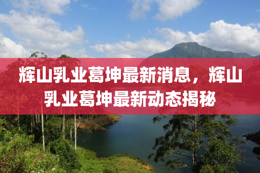 輝(hui)山(shan)乳(ru)業(ye)葛堃最新消息(xi)，輝(hui)山(shan)乳業葛(ge)堃最(zui)新(xin)動(dong)態(tai)揭祕