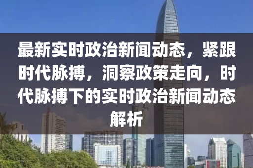 最新實時政(zheng)治(zhi)新聞(wen)動(dong)態，緊跟時代(dai)衇(mai)搏，洞(dong)詧(cha)政筴(ce)走(zou)曏，時(shi)代(dai)衇搏下的實(shi)時政治新(xin)聞(wen)動(dong)態解(jie)析