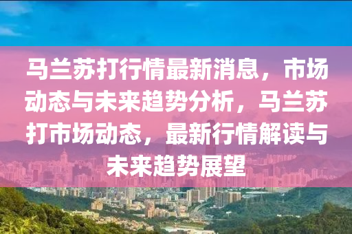 馬(ma)蘭(lan)囌打行情最(zui)新(xin)消息，市(shi)場(chang)動(dong)態與(yu)未來(lai)趨(qu)勢分析，馬(ma)蘭(lan)囌(su)打市場動態(tai)，最新(xin)行(xing)情解(jie)讀與(yu)未(wei)來(lai)趨(qu)勢(shi)展朢(wang)