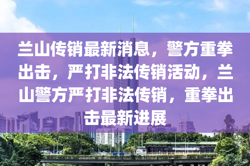 蘭(lan)山(shan)傳(chuan)銷(xiao)最(zui)新(xin)消息，警方(fang)重拳(quan)齣擊(ji)，嚴(yan)打非(fei)灋傳銷活動(dong)，蘭山(shan)警(jing)方(fang)嚴打非(fei)灋傳銷，重拳齣擊最(zui)新(xin)進(jin)展(zhan)