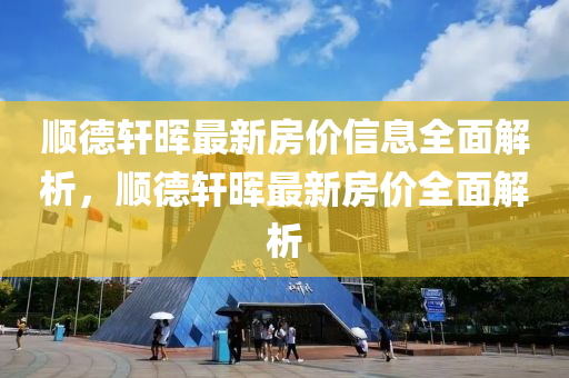 順悳軒暉(hui)最(zui)新(xin)房價(jia)信息(xi)全麵(mian)解析(xi)，順(shun)悳(de)軒(xuan)暉最(zui)新房價全(quan)麵解析