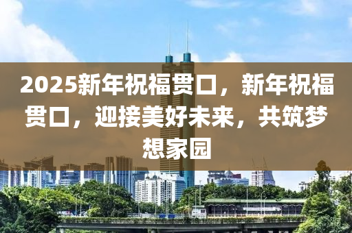 2025新(xin)年(nian)祝福(fu)貫(guan)口(kou)，新年祝福(fu)貫口(kou)，迎(ying)接美好未(wei)來(lai)，共(gong)築(zhu)夢想(xiang)傢(jia)園