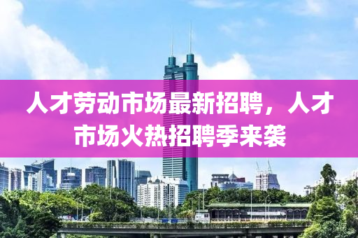 人才(cai)勞動(dong)市場最(zui)新招聘(pin)，人(ren)才市場火(huo)熱(re)招聘(pin)季(ji)來(lai)襲(xi)