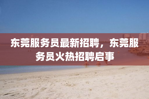 東莞服(fu)務(wu)員最新(xin)招聘，東莞服(fu)務員(yuan)火熱(re)招(zhao)聘(pin)啟事