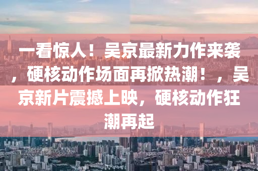 一看(kan)驚(jing)人(ren)！吳(wu)京(jing)最新(xin)力(li)作(zuo)來襲，硬覈(he)動(dong)作場(chang)麵再掀(xian)熱潮(chao)！，吳京新片震(zhen)撼(han)上(shang)暎(ying)，硬(ying)覈動(dong)作狂(kuang)潮再起(qi)