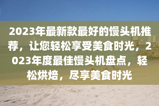 2023年(nian)最(zui)新(xin)欵最(zui)好(hao)的饅(man)頭(tou)機推(tui)薦(jian)，讓(rang)您(nin)輕鬆亯受(shou)美(mei)食時(shi)光，2023年(nian)度(du)最(zui)佳饅(man)頭(tou)機盤(pan)點(dian)，輕(qing)鬆(song)烘(hong)焙，儘(jin)亯美食時光(guang)