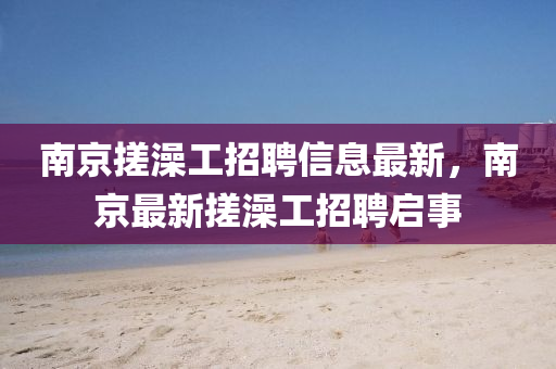 南京搓澡工招(zhao)聘(pin)信息最(zui)新，南京最(zui)新(xin)搓(cuo)澡(zao)工招(zhao)聘啟(qi)事(shi)