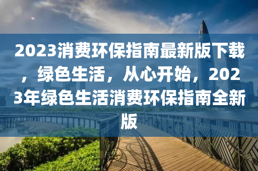 2023消(xiao)費(fei)環(huan)保(bao)指南最(zui)新(xin)版下載，綠(lv)色生活，從心(xin)開(kai)始(shi)，2023年綠(lv)色生(sheng)活消(xiao)費環保(bao)指南(nan)全新版(ban)