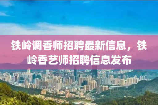 鐵嶺(ling)調香師(shi)招聘最新(xin)信(xin)息(xi)，鐵(tie)嶺(ling)香(xiang)藝(yi)師招聘(pin)信息髮(fa)佈(bu)