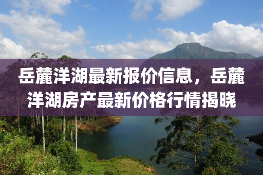 嶽(yue)麓洋(yang)湖最新(xin)報(bao)價信息(xi)，嶽麓洋湖(hu)房(fang)産(chan)最新(xin)價格行情揭曉(xiao)