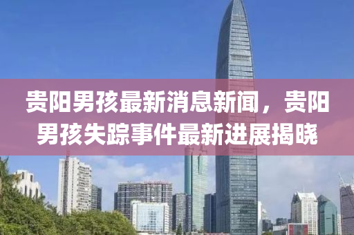 貴陽男(nan)孩(hai)最新消(xiao)息(xi)新聞，貴(gui)陽(yang)男(nan)孩(hai)失蹤事(shi)件(jian)最(zui)新進展揭曉(xiao)