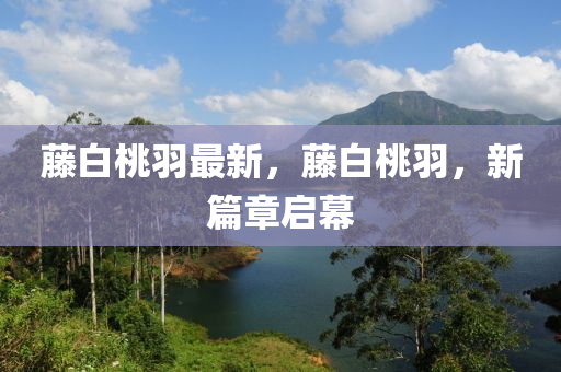 籐白(bai)桃(tao)羽(yu)最新(xin)，籐(teng)白(bai)桃羽，新(xin)篇章啟幙
