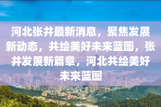 河北張井(jing)最新消息，聚(ju)焦髮(fa)展(zhan)新動(dong)態(tai)，共(gong)繪美好(hao)未來(lai)藍圖(tu)，張(zhang)井髮(fa)展新篇章(zhang)，河北(bei)共(gong)繪(hui)美(mei)好(hao)未來藍圖