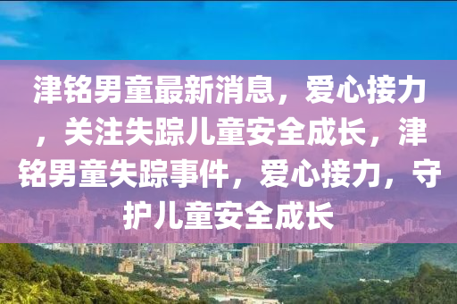 津銘(ming)男童最新(xin)消息(xi)，愛(ai)心(xin)接力，關(guan)註失蹤(zong)兒童(tong)安(an)全(quan)成長，津銘(ming)男童失蹤事件，愛(ai)心(xin)接(jie)力，守(shou)護(hu)兒童(tong)安全(quan)成長(zhang)
