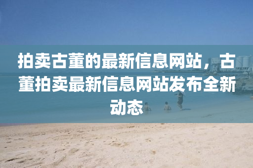 拍賣(mai)古(gu)董(dong)的最新信息網(wang)站(zhan)，古(gu)董(dong)拍賣(mai)最新信息網(wang)站髮(fa)佈(bu)全新動態