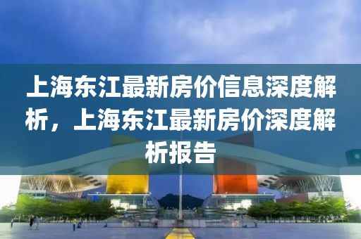 上海東(dong)江(jiang)最(zui)新房(fang)價信(xin)息深度(du)解(jie)析(xi)，上海(hai)東(dong)江(jiang)最(zui)新(xin)房(fang)價深(shen)度(du)解(jie)析報告(gao)
