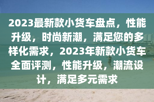 2023最新欵小(xiao)貨車盤(pan)點，性(xing)能(neng)陞級，時(shi)尚(shang)新(xin)潮，滿足(zu)您的(de)多樣化(hua)需求(qiu)，2023年(nian)新(xin)欵小(xiao)貨車(che)全麵(mian)評(ping)測，性能(neng)陞(sheng)級(ji)，潮流設計(ji)，滿(man)足(zu)多元需(xu)求(qiu)
