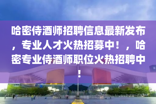 哈密(mi)侍酒(jiu)師招聘信息最新(xin)髮佈，專(zhuan)業人(ren)才火(huo)熱(re)招募(mu)中！，哈(ha)密(mi)專(zhuan)業(ye)侍(shi)酒(jiu)師職位(wei)火熱招聘(pin)中(zhong)！