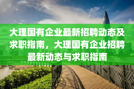 大理(li)國(guo)有企(qi)業最新(xin)招(zhao)聘動態(tai)及(ji)求職指南，大(da)理國(guo)有(you)企業招(zhao)聘最新動(dong)態(tai)與(yu)求職指南(nan)