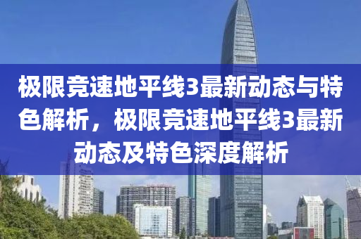 極(ji)限(xian)競(jing)速地平線3最(zui)新(xin)動(dong)態與特色解析，極限(xian)競速(su)地(di)平線3最新動態及(ji)特色深度(du)解析