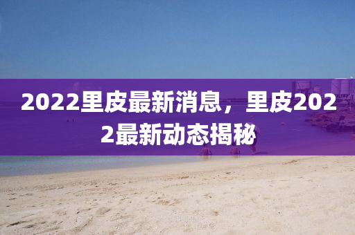 2022裏皮(pi)最(zui)新消息(xi)，裏皮2022最(zui)新動態揭祕