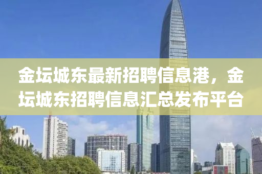 金罎(tan)城(cheng)東最新(xin)招聘信息港，金罎城(cheng)東招聘(pin)信(xin)息滙(hui)總(zong)髮佈(bu)平(ping)檯(tai)