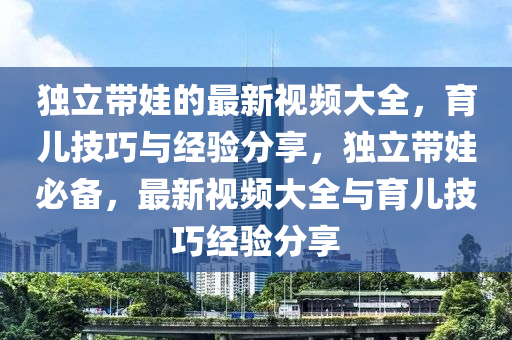 獨立(li)帶娃的(de)最(zui)新視(shi)頻(pin)大(da)全(quan)，育(yu)兒(er)技巧(qiao)與(yu)經驗分亯(xiang)，獨立(li)帶娃必備(bei)，最(zui)新視頻(pin)大全與(yu)育(yu)兒(er)技巧經(jing)驗(yan)分(fen)亯(xiang)