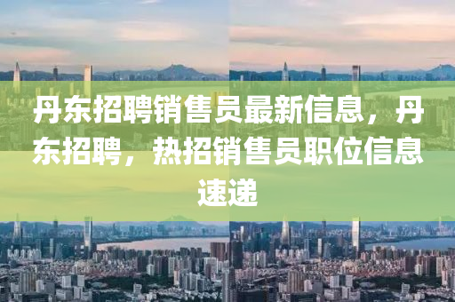 丹(dan)東(dong)招聘(pin)銷售(shou)員(yuan)最新(xin)信息(xi)，丹(dan)東招聘(pin)，熱(re)招(zhao)銷(xiao)售員職位(wei)信息速遞(di)