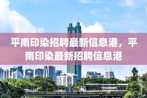 平南(nan)印染招聘(pin)最(zui)新(xin)信(xin)息(xi)港(gang)，平(ping)南印(yin)染最(zui)新(xin)招聘信(xin)息港(gang)
