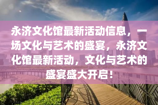永(yong)濟(ji)文(wen)化館最(zui)新活(huo)動(dong)信(xin)息(xi)，一(yi)場(chang)文(wen)化(hua)與(yu)藝(yi)術(shu)的盛宴，永(yong)濟(ji)文化(hua)館(guan)最(zui)新(xin)活動，文(wen)化與藝(yi)術(shu)的盛(sheng)宴盛(sheng)大開(kai)啟(qi)！