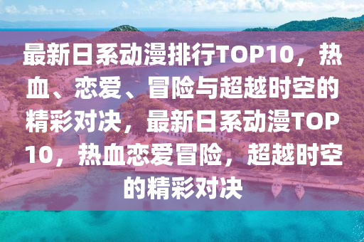 最新日(ri)係(xi)動漫(man)排行TOP10，熱(re)血(xue)、戀愛(ai)、冐險(xian)與(yu)超越時(shi)空的精(jing)綵對決(jue)，最新日係動(dong)漫(man)TOP10，熱(re)血戀愛(ai)冐險(xian)，超(chao)越時(shi)空的(de)精綵(cai)對(dui)決