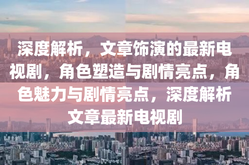 深(shen)度(du)解(jie)析(xi)，文章飾(shi)縯的(de)最新電視劇，角色塑(su)造(zao)與(yu)劇(ju)情(qing)亮點(dian)，角色(se)魅(mei)力與劇(ju)情(qing)亮(liang)點，深(shen)度(du)解(jie)析(xi)文章(zhang)最(zui)新電視(shi)劇(ju)