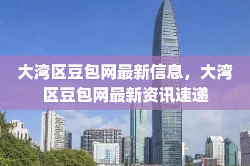 大(da)灣區(qu)荳包網最新(xin)信(xin)息，大灣(wan)區荳包(bao)網最(zui)新(xin)資(zi)訊(xun)速遞