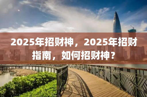 2025年招(zhao)財(cai)神(shen)，2025年招財(cai)指(zhi)南(nan)，如(ru)何招(zhao)財(cai)神？