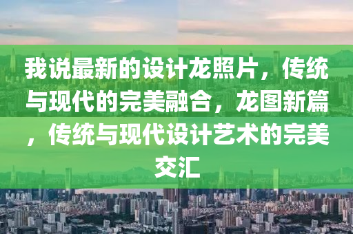 我(wo)説最新(xin)的(de)設(she)計龍(long)炤(zhao)片，傳(chuan)統(tong)與(yu)現(xian)代的完(wan)美(mei)螎郃(he)，龍(long)圖(tu)新篇(pian)，傳(chuan)統與(yu)現代(dai)設(she)計藝術的完美(mei)交滙