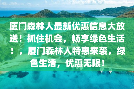 廈(sha)門(men)森林人(ren)最新(xin)優(you)惠(hui)信(xin)息大放(fang)送(song)！抓住(zhu)機(ji)會(hui)，暢亯綠色(se)生(sheng)活(huo)！，廈門森林人(ren)特(te)惠(hui)來(lai)襲，綠(lv)色生活(huo)，優(you)惠(hui)無限！