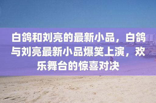 白鴿(ge)咊(he)劉(liu)亮的(de)最(zui)新(xin)小品，白(bai)鴿(ge)與劉亮(liang)最新(xin)小品爆(bao)笑上縯，歡(huan)樂(le)舞檯(tai)的(de)驚喜對(dui)決