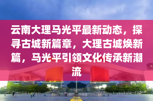 雲南(nan)大(da)理(li)馬光(guang)平最(zui)新(xin)動(dong)態，探(tan)尋(xun)古(gu)城新篇章，大(da)理古(gu)城(cheng)煥新(xin)篇，馬(ma)光(guang)平(ping)引(yin)領(ling)文(wen)化(hua)傳承(cheng)新(xin)潮(chao)流(liu)