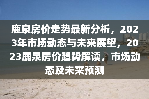 鹿(lu)泉(quan)房(fang)價(jia)走(zou)勢(shi)最(zui)新(xin)分析，2023年(nian)市場動態(tai)與(yu)未(wei)來(lai)展朢(wang)，2023鹿(lu)泉房(fang)價(jia)趨(qu)勢解讀，市(shi)場(chang)動態(tai)及(ji)未來預測(ce)