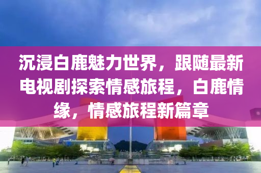 沉浸(jin)白鹿魅力世界(jie)，跟隨最新(xin)電視(shi)劇探索情(qing)感旅(lv)程，白(bai)鹿(lu)情(qing)緣，情感(gan)旅(lv)程新(xin)篇(pian)章(zhang)