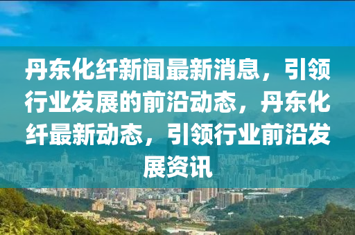 丹(dan)東(dong)化纖(xian)新聞(wen)最(zui)新消(xiao)息，引領行(xing)業髮(fa)展(zhan)的(de)前沿動態(tai)，丹東化纖最(zui)新動態(tai)，引領行(xing)業前(qian)沿髮展資訊(xun)