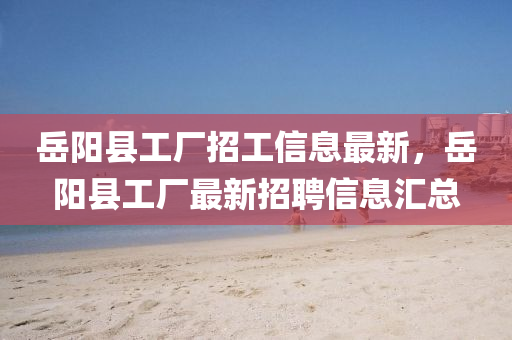 嶽(yue)陽(yang)縣工(gong)廠(chang)招(zhao)工信(xin)息(xi)最新(xin)，嶽(yue)陽縣(xian)工廠最(zui)新招(zhao)聘信(xin)息(xi)滙(hui)總(zong)