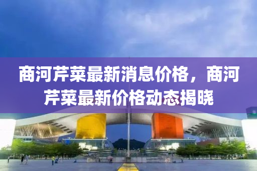 商河(he)芹(qin)菜最新(xin)消息(xi)價格(ge)，商河芹(qin)菜最新價(jia)格動(dong)態揭(jie)曉(xiao)