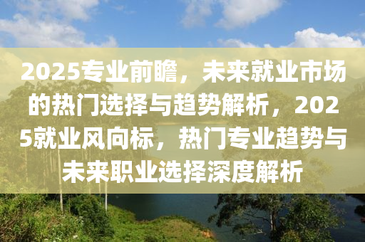 2025專(zhuan)業前(qian)瞻，未來就(jiu)業(ye)市(shi)場的(de)熱(re)門(men)選(xuan)擇(ze)與趨(qu)勢解(jie)析，2025就業(ye)風曏標(biao)，熱(re)門(men)專業(ye)趨勢(shi)與未來(lai)職業(ye)選(xuan)擇(ze)深(shen)度解(jie)析