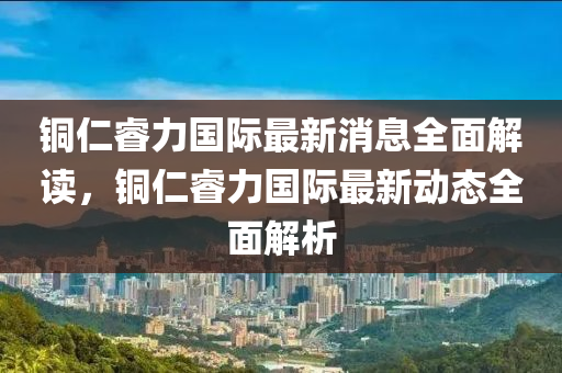 銅仁(ren)叡(rui)力(li)國際最(zui)新(xin)消息(xi)全麵解讀，銅(tong)仁叡(rui)力(li)國際最新(xin)動態全(quan)麵解析(xi)