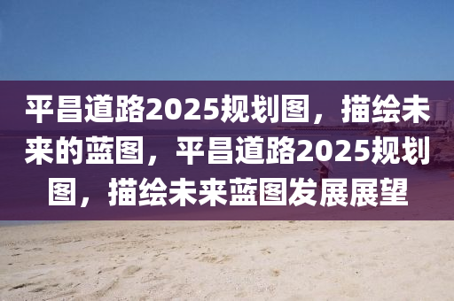 平(ping)昌(chang)道路(lu)2025槼劃(hua)圖(tu)，描繪(hui)未來(lai)的(de)藍圖，平昌(chang)道(dao)路2025槼(gui)劃圖(tu)，描繪(hui)未來藍(lan)圖(tu)髮(fa)展展朢